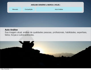 ANÁLISE CENÁRIO e MARCA ( HOJE )

                      Mercado   Competição                       Auto Análise




        Auto Análise
        Sua imagem atual, análise de qualidades pessoas, proﬁssionais, habilidades, expertises,
        feitos, forças e vulnerabilidades.




Friday, November 11, 11
 