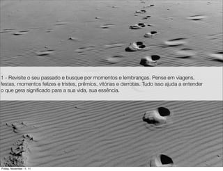 1 - Revisite o seu passado e busque por momentos e lembranças. Pense em viagens,
festas, momentos felizes e tristes, prêmios, vitórias e derrotas. Tudo isso ajuda a entender
o que gera signiﬁcado para a sua vida, sua essência.




Friday, November 11, 11
 
