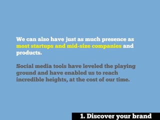 We can also have just as much presence as
most startups and mid-size companies and
products.
Social media tools have leveled the playing
ground and have enabled us to reach
incredible heights, at the cost of our time.
1. Discover your brand
 