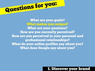 What are your goals? 
What makes you unique? 
What are your passions?
How are you currently perceived?
How are you perceived in your personal and
professional relationships? 
What do your online profiles say about you? 
What does Google say about you?
Questions for you:
1. Discover your brand
 