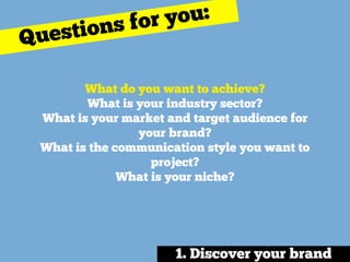 What do you want to achieve? 
What is your industry sector? 
What is your market and target audience for
your brand? 
What is the communication style you want to
project? 
What is your niche?
Questions for you:
1. Discover your brand
 