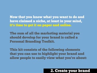 Now that you know what you want to do and
have claimed a niche, at least in your mind,
it's time to get it on paper and online.
The sum of all the marketing material you
should develop for your brand is called a
Personal Branding Toolkit.
This kit consists of the following elements
that you can use to highlight your brand and
allow people to easily view what you're about:
2. Create your brand
 