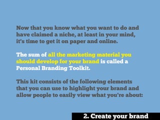 Now that you know what you want to do and
have claimed a niche, at least in your mind,
it's time to get it on paper and online.
The sum of all the marketing material you
should develop for your brand is called a
Personal Branding Toolkit.
This kit consists of the following elements
that you can use to highlight your brand and
allow people to easily view what you're about:
2. Create your brand
 
