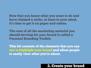 Now that you know what you want to do and
have claimed a niche, at least in your mind,
it's time to get it on paper and online.
The sum of all the marketing material you
should develop for your brand is called a
Personal Branding Toolkit.
This kit consists of the elements that you can
use to highlight your brand and allow people
to easily view what you're about.
2. Create your brand
 