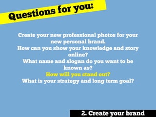 Create your new professional photos for your
new personal brand.
How can you show your knowledge and story
online? 
What name and slogan do you want to be
known as? 
How will you stand out? 
What is your strategy and long term goal?
Questions for you:
2. Create your brand
 