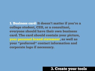 1. Business card: It doesn't matter if you're a
college student, CEO, or a consultant,
everyone should have their own business
card. The card should contain your picture,
your personal brand statement, as well as
your *preferred* contact information and
corporate logo if necessary.
3. Create your tools
 