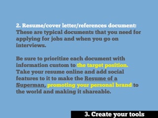 2. Resume/cover letter/references document:
These are typical documents that you need for
applying for jobs and when you go on
interviews.
Be sure to prioritize each document with
information custom to the target position.
Take your resume online and add social
features to it to make the Resume of a
Superman, promoting your personal brand to
the world and making it shareable.
3. Create your tools
 