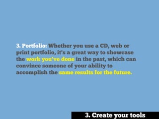3. Portfolio: Whether you use a CD, web or
print portfolio, it's a great way to showcase
the work you've done in the past, which can
convince someone of your ability to
accomplish the same results for the future.
3. Create your tools
 