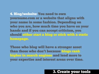 4. Blog/website: You need to own
yourname.com or a website that aligns with
your name in some fashion. Depending on
who you are, how much time you have on your
hands and if you can accept criticism, you
should either start a blog or stick with a static
homepage.
Those who blog will have a stronger asset
than those who don’t because blogs rank
higher in search engines and lend more to
your expertise and interest areas over time.
3. Create your tools
 