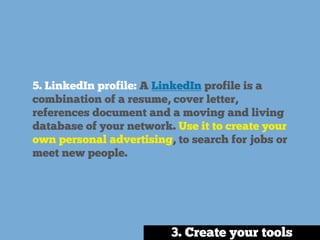 5. LinkedIn profile: A LinkedIn profile is a
combination of a resume, cover letter,
references document and a moving and living
database of your network. Use it to create your
own personal advertising, to search for jobs or
meet new people.
3. Create your tools
 
