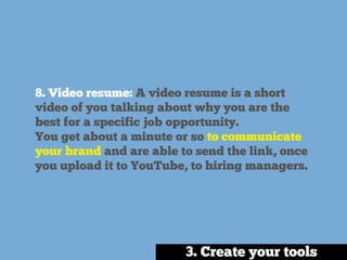 8. Video resume: A video resume is a short
video of you talking about why you are the
best for a specific job opportunity.
You get about a minute or so to communicate
your brand and are able to send the link, once
you upload it to YouTube, to hiring managers.
3. Create your tools
 