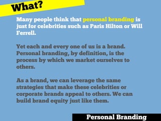 Many people think that personal branding is
just for celebrities such as Paris Hilton or Will
Ferrell.
Yet each and every one of us is a brand.
Personal branding, by definition, is the
process by which we market ourselves to
others.
As a brand, we can leverage the same
strategies that make these celebrities or
corporate brands appeal to others. We can
build brand equity just like them.
Personal Branding
What?
 