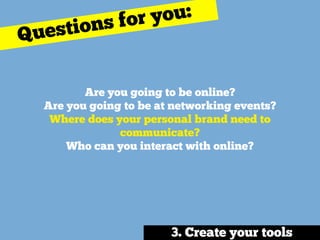 Are you going to be online? 
Are you going to be at networking events? 
Where does your personal brand need to
communicate? 
Who can you interact with online?
Questions for you:
3. Create your tools
 