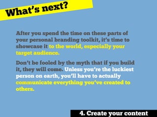 After you spend the time on these parts of
your personal branding toolkit, it’s time to
showcase it to the world, especially your
target audience.
Don’t be fooled by the myth that if you build
it, they will come. Unless you’re the luckiest
person on earth, you’ll have to actually
communicate everything you’ve created to
others.
4. Create your content
What’s next?
 