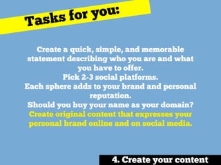 Create a quick, simple, and memorable
statement describing who you are and what
you have to offer. 
Pick 2-3 social platforms.
Each sphere adds to your brand and personal
reputation. 
Should you buy your name as your domain?
Create original content that expresses your
personal brand online and on social media. 
Tasks for you:
4. Create your content
 