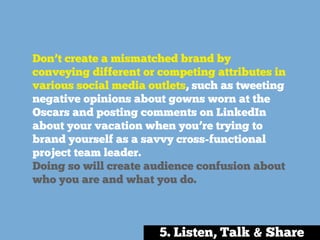 Don’t create a mismatched brand by
conveying different or competing attributes in
various social media outlets, such as tweeting
negative opinions about gowns worn at the
Oscars and posting comments on LinkedIn
about your vacation when you’re trying to
brand yourself as a savvy cross-functional
project team leader.
Doing so will create audience confusion about
who you are and what you do.
5. Listen, Talk & Share
 