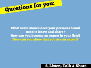 What news stories does your personal brand
need to know and share? 
How can you become an expert in your field? 
How can you show that you are an expert?
Questions for you:
5. Listen, Talk & Share
 