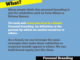 Many people think that personal branding is
just for celebrities such as Paris Hilton or
Britney Spears.
Yet each and every one of us is a brand.
Personal branding, by definition, is the
process by which we market ourselves to
others.
As a brand, we can leverage the same
strategies that make these celebrities or
corporate brands appeal to others. We can
build brand equity just like them.
Personal Branding
What?
 