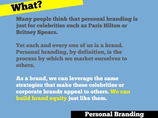 Many people think that personal branding is
just for celebrities such as Paris Hilton or
Britney Spears.
Yet each and every one of us is a brand.
Personal branding, by definition, is the
process by which we market ourselves to
others.
As a brand, we can leverage the same
strategies that make these celebrities or
corporate brands appeal to others. We can
build brand equity just like them.
Personal Branding
What?
 