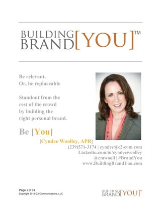 Page 1 of 14 
Copyright 2013-C2 Communications, LLC 
Be relevant. 
Or, be replaceable 
Standout from the 
rest of the crowd 
by building the 
right personal brand. 
Be [You] 
[Cyndee Woolley, APR] 
(239)571-3174 | cyndee@c2-com.com 
Linkedin.com/in/cyndeewoolley 
@cmwooll | #BrandYou 
www.BuildingBrandYou.com 
 