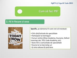 OpEN @ LigaAC Labs 2013
            Conditions of use
                                     Cum să faci PB?


2. Fă în fiecare zi ceva

                           Specific, pe domeniul în care vrei să investești:

                           • Citit cărți/articole de specialitate
                           • Participare la traininguri
                           • Cursuri online (Khan Academy, Coursera, Oxford
                           Learning Lab, TED, Code Academy, etc)
                           • Activ într-o comunitate de specialitate
                           • Înscrie-te la internship-uri
                           • Și orice altceva îți pică bine
 