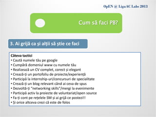 OpEN @ LigaAC Labs 2013
                Conditions of use
                                            Cum să faci PB?


3. Ai grijă ca și alții să știe ce faci

Câteva tactici
• Caută numele tău pe google
• Cumpără domeniul www cu numele tău
• Realizează un CV complet, corect și elegant
• Crează-ți un portofoliu de proiecte/experiență
• Participă la internship-uri/concursuri de specialitate
• Crează-ți un blog relevant când ai ceva de spus
• Dezvoltă-ți ”networking skills”/mergi la evenimente
• Participă activ la proiecte de voluntariat/open source
• Fa-ți cont pe rețelele SM și ai grijă ce postezi!!
• Și orice altceva crezi că este de folos
 