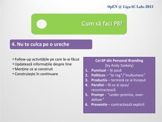 OpEN @ LigaAC Labs 2013
                Conditions of use
                                               Cum să faci PB?


4. Nu te culca pe o ureche

• Follow-up activitățile pe care le-ai făcut           Cei 6P din Personal Branding
• Updatează informațiile despre tine                          (by Andy Szekely)
• Menține ce ai construit                       1.   Punctual – îți pasă
• Construiește în continuare                    2.   Politicos – ”te rog”/”mulțumesc”
                                                3.   Productiv – termină ce ai început
                                                4.   Parolist – fă ce ai spus/
                                                     recontractează
                                                5.   Prompt - ”under-promiss, over-
                                                     deliver”
                                                6.   Preventiv – contractează explicit
 