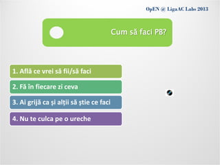 OpEN @ LigaAC Labs 2013
               Conditions of use
                                          Cum să faci PB?




1. Află ce vrei să fii/să faci

2. Fă în fiecare zi ceva

3. Ai grijă ca și alții să știe ce faci

4. Nu te culca pe o ureche
 