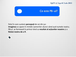 OpEN @ LigaAC Labs 2013
           Conditions of use
                                    Ce este PB-ul?




Felul în care suntem percepuți de cei din jur.
Imaginea ce apare în mințile oamenilor atunci când aud numele nostru.
PB-ul se formează în primul rând ca rezultat al acțiunilor noastre și a
felului nostru de a fi.
 