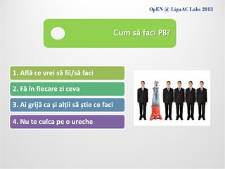 OpEN @ LigaAC Labs 2013
               Conditions of use
                                          Cum să faci PB?




1. Află ce vrei să fii/să faci

2. Fă în fiecare zi ceva

3. Ai grijă ca și alții să știe ce faci

4. Nu te culca pe o ureche
 