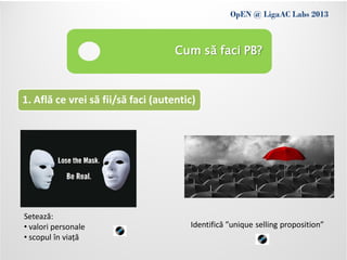 OpEN @ LigaAC Labs 2013
                Conditions of use
                                    Cum să faci PB?



1. Află ce vrei să fii/să faci (autentic)




Setează:
• valori personale                     Identifică ”unique selling proposition”
• scopul în viață
 