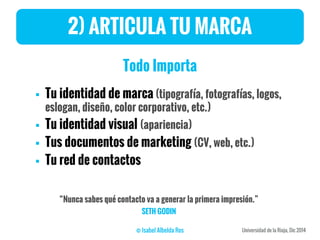 2) ARTICULA TU MARCA
Todo Importa
 Tu identidad de marca (tipografía, fotografías, logos,
eslogan, diseño, color corporativo, etc.)
 Tu identidad visual (apariencia)
 Tus documentos de marketing (CV, web, etc.)
 Tu red de contactos
“Nunca sabes qué contacto va a generar la primera impresión.”
SETH GODIN
 