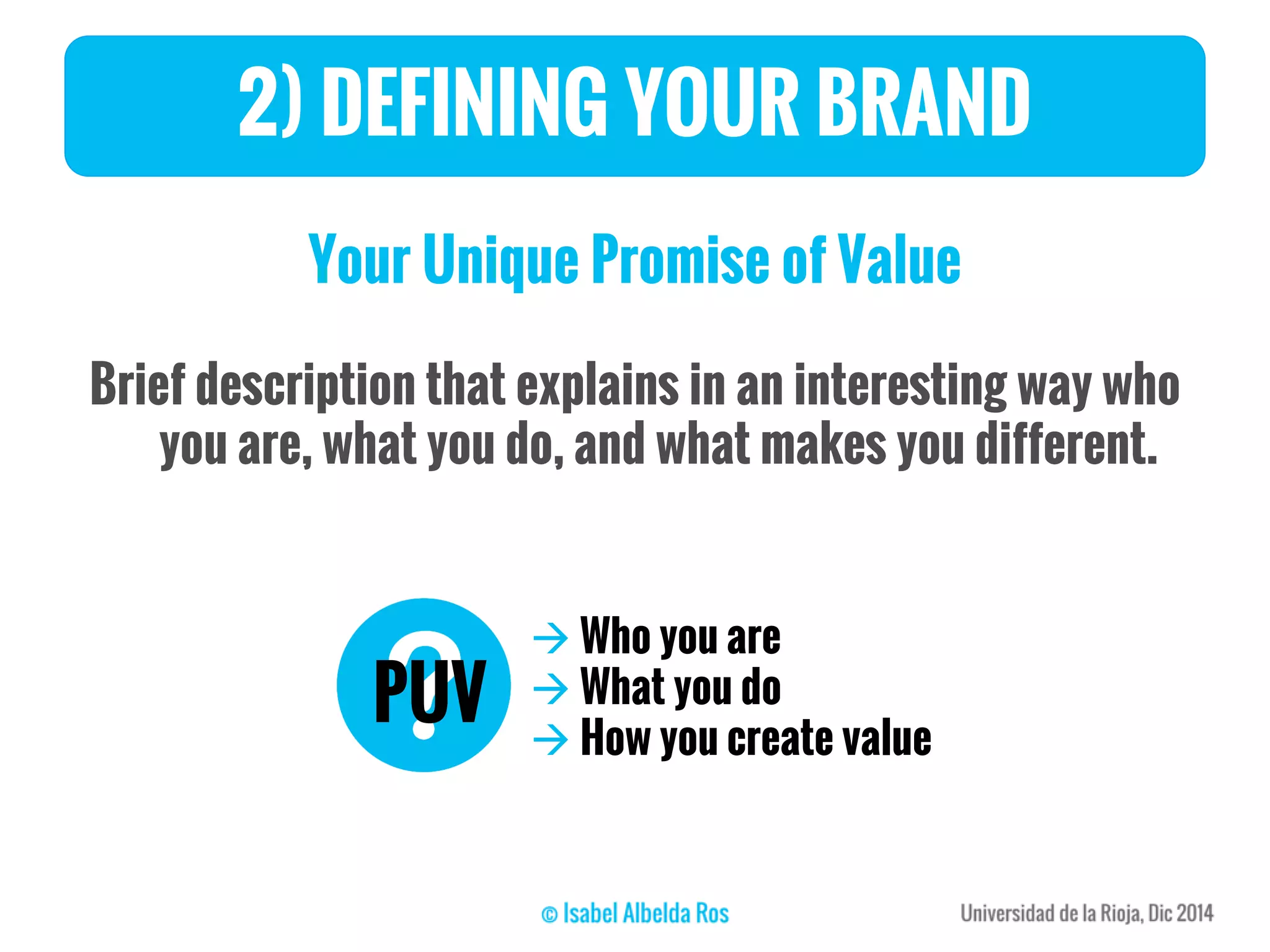 Your Unique Promise of Value
Brief description that explains in an interesting way who
you are, what you do, and what makes you different.
2) DEFINING YOUR BRAND
PUV
 Who you are
 What you do
 How you create value
 