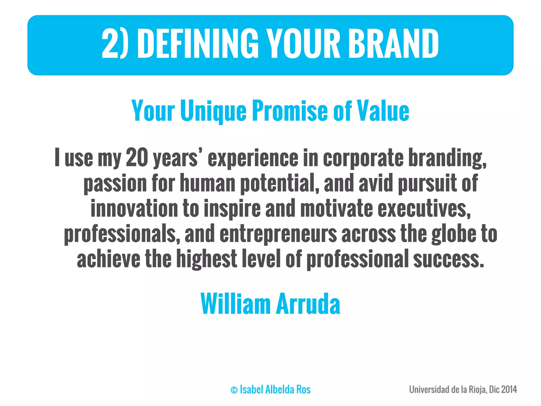 Your Unique Promise of Value
I use my 20 years’ experience in corporate branding,
passion for human potential, and avid pursuit of
innovation to inspire and motivate executives,
professionals, and entrepreneurs across the globe to
achieve the highest level of professional success.
William Arruda
2) DEFINING YOUR BRAND
 