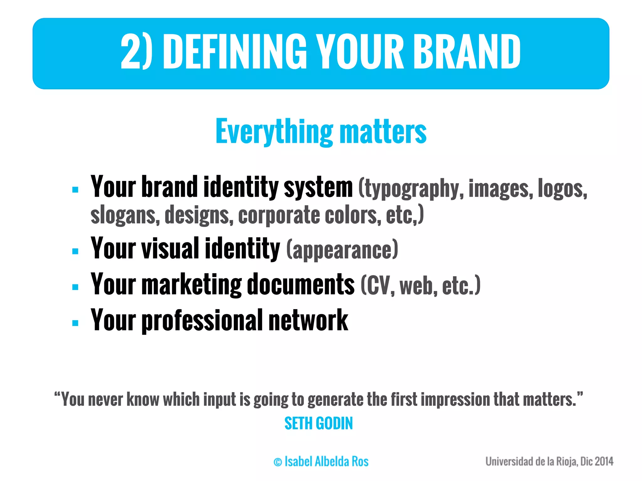 2) DEFINING YOUR BRAND
Everything matters
 Your brand identity system (typography, images, logos,
slogans, designs, corporate colors, etc,)
 Your visual identity (appearance)
 Your marketing documents (CV, web, etc.)
 Your professional network
“You never know which input is going to generate the first impression that matters.”
SETH GODIN
 