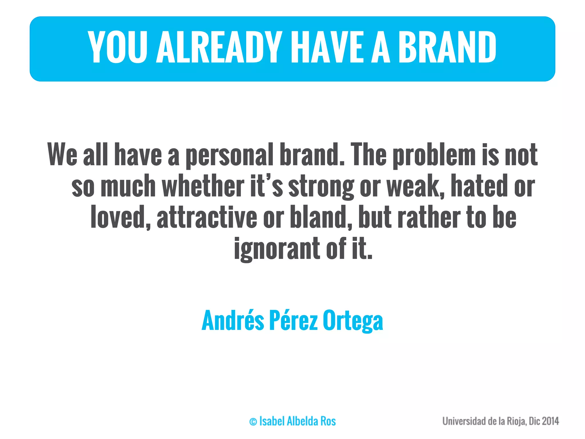 YOU ALREADY HAVE A BRAND
We all have a personal brand. The problem is not
so much whether it’s strong or weak, hated or
loved, attractive or bland, but rather to be
ignorant of it.
Andrés Pérez Ortega
 