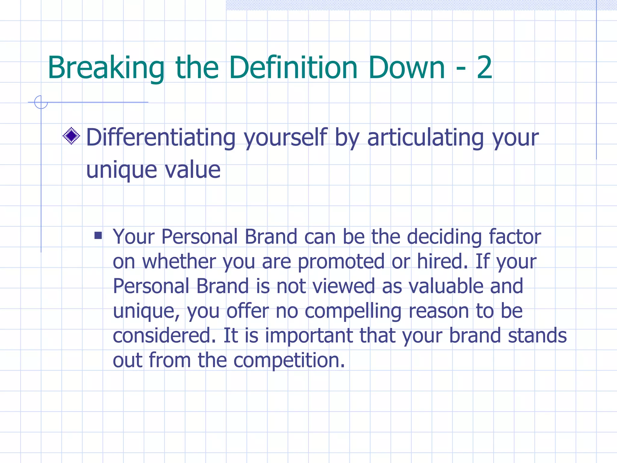 Breaking the Definition Down - 2 Differentiating yourself by articulating your unique value   Your Personal Brand can be the deciding factor  on whether you are promoted or hired. If your Personal Brand is not viewed as valuable and unique, you offer no compelling reason to be  considered. It is important that your brand stands out from the competition. 