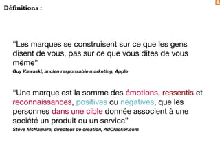 &
Définitions :
“Les marques se construisent sur ce que les gens
disent de vous, pas sur ce que vous dites de vous
même”
Guy Kawaski, ancien responsable marketing, Apple
“Une marque est la somme des émotions, ressentis et
reconnaissances, positives ou négatives, que les
personnes dans une cible donnée associent à une
société un produit ou un service”
Steve McNamara, directeur de création, AdCracker.com
 