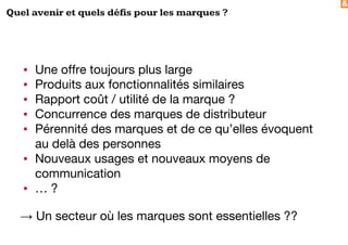&
Quel avenir et quels défis pour les marques ?
▪ Une offre toujours plus large
▪ Produits aux fonctionnalités similaires
▪ Rapport coût / utilité de la marque ?
▪ Concurrence des marques de distributeur
▪ Pérennité des marques et de ce qu’elles évoquent
au delà des personnes
▪ Nouveaux usages et nouveaux moyens de
communication
▪ … ?
→ Un secteur où les marques sont essentielles ??
 