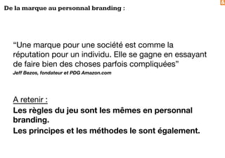 &
De la marque au personnal branding :
“Une marque pour une société est comme la
réputation pour un individu. Elle se gagne en essayant
de faire bien des choses parfois compliquées”
Jeff Bezos, fondateur et PDG Amazon.com
A retenir :
Les règles du jeu sont les mêmes en personnal
branding.
Les principes et les méthodes le sont également.
 