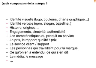 &
Quels composants de la marque ?
- Identité visuelle (logo, couleurs, charte graphique…)
- Identité verbale (nom, slogan, baseline..)
- Histoire, origines…
- Engagements, sincérité, authenticité
- Les caractéristiques du produit ou service
- Le prix, le rapport qualité / prix
- Le service client / support
- Les personnes qui travaillent pour la marque
- Ce qu’on en a entendu, ce qui s’en dit
- Le média, le message
- …
 