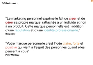 &
Définitions :
“Le marketing personnel exprime le fait de créer et de
gérer sa propre marque, rattachée à un individu et non
à un produit. Cette marque personnelle est l'addition
d'une réputation et d'une identité professionnelle.”
Wikipedia
“Votre marque personnelle c’est l’idée claire, forte et
positive qui vient à l’esprit des personnes quand elles
pensent à vous”
Peter Montoya
 