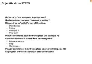 &
Objectifs de ce STEPS
Qu’est ce qu’une marque et à quoi ça sert ?
Quels parallèles marques / personal branding ?
Découvrir ce qu’est le Personnal Branding :
- Définition(s)
- Enjeux
- Pourquoi ?
- Pour qui ?
Mieux se connaître pour mettre en place une stratégie PB
Connaître les outils à utiliser dans sa stratégie PB :
- Réseaux sociaux
- Blog
- Contenus…
Pouvoir commencer à mettre en place sa propre stratégie de PB
Se projeter, entretenir sa marque et la faire fructifier
 