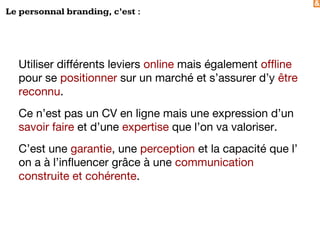 &
Le personnal branding, c’est :
Utiliser différents leviers online mais également offline
pour se positionner sur un marché et s’assurer d’y être
reconnu.
Ce n’est pas un CV en ligne mais une expression d’un
savoir faire et d’une expertise que l’on va valoriser.
C’est une garantie, une perception et la capacité que l’
on a à l’influencer grâce à une communication
construite et cohérente.
 
