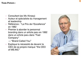 &
Tom Peters :
- Consultant (ex Mc Kinsey)
- Auteur et spécialiste du management
et leadership
- Référence : “Le Prix de l’Excellence”
en 1982
- Premier à aborder le personnal
branding dans un article paru en 1992
dans un article paru dans “Fast
Company”
→ “Brand Called You”
- Explique la nécessité de devenir le
CEO de sa propre marque “the CEO
of ME.INC”
 
