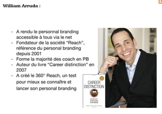 &
William Arruda :
- A rendu le personnal branding
accessible à tous via le net
- Fondateur de la société “Reach”,
référence du personal branding
depuis 2001
- Forme la majorité des coach en PB
- Auteur du livre “Career distinction” en
2007
- A créé le 360° Reach, un test
pour mieux se connaître et
lancer son personal branding
 