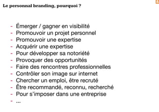 &
Le personnal branding, pourquoi ?
- Émerger / gagner en visibilité
- Promouvoir un projet personnel
- Promouvoir une expertise
- Acquérir une expertise
- Pour développer sa notoriété
- Provoquer des opportunités
- Faire des rencontres professionnelles
- Contrôler son image sur internet
- Chercher un emploi, être recruté
- Être recommandé, reconnu, recherché
- Pour s’imposer dans une entreprise
- ...
 