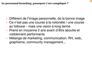 &
Le personnal branding, pourquoi c’est compliqué ?
- Différent de l’image personnelle, de la bonne image
- Ce n’est pas une course à la notoriété / une course
au follower - mais une vision à long terme
- Prend en moyenne 2 ans avant d’être aboutie et
visiblement performante
- Mélange de marketing, communication, RH, web,
graphisme, community management...
 