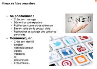 &
Mieux se faire connaître
- Se positionner :
- Créer son message
- Démontrer son expertise
- Publier des contenus de référence
- Être en veille sur le secteur ciblé
- Rechercher et partager des contenus
pertinents
- Communiquer :
- Créer son identité
- Blogger
- Réseaux sociaux
- Vidéos
- Podcasts
- RP
- Conférences
- Evènements...
 