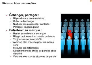 &
Mieux se faire reconnaître
- Échanger, partager :
- Répondre aux commentaires
- Créer de l’échange
- Nurturer ses prospects / contacts
- Partager, toujours plus !
- Entretenir sa marque :
- Rester en veille sur sa marque
- Réagir rapidement en cas de problème
- Toujours rester en contrôle
- Avoir un plan d’action pour les mois à
venir
- Mesurer ses retombées
- Sélectionner ses prises de paroles et sa
visibilité
- Valoriser ses succès et prises de parole
 